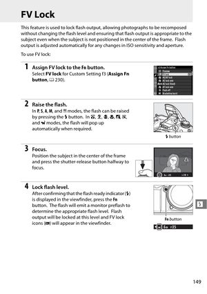 Page 169
149
l
FV Lock
This feature is used to lock flash output, allowing photographs to be recomposed 
without changing the flash level and ensuring that flash output is appropriate to the 
subject even when the subject is not positioned in the center of the frame.
 Flash 
output is adjusted automatically for an y changes in ISO sensitivity and aperture.
To  u s e  F V  l o c k :
1Assign FV lock to the  Fn button.
Select  FV lock  for Custom Setting f3 ( Assign Fn 
button , 0 230).
2Raise the flash.
In P,  S,...