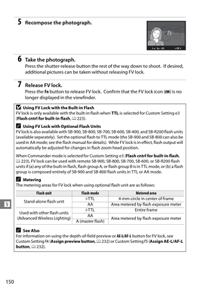 Page 170
150
l
5Recompose the photograph.
6Ta k e  t h e  p h o t o g r a p h .
Press the shutter-release button the rest of the way down to shoot. If desired, 
additional pictures can be taken without releasing FV lock.
7Release FV lock.
Press the  Fn button to release FV lock. Confirm that the FV lock icon ( e) is no 
longer displayed in the viewfinder.
DUsing FV Lock with the Built-in Flash
FV lock is only available wi th the built-in flash when TTL is selected for Custom Setting e3 
( Flash cntrl for...