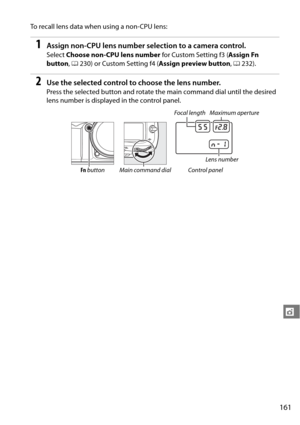 Page 181
161
t
To recall lens data when using a non-CPU lens:
1Assign non-CPU lens number selection to a camera control.
Select Choose non-CPU lens number  for Custom Setting f3 (Assign Fn 
button , 0 230) or Custom Setting f4 ( Assign preview button, 0 232).
2Use the selected control to choose the lens number.
Press the selected button and rotate th e main command dial until the desired 
lens number is displayed in the control panel.
Focal length Maximum aperture
Lens number
Fn  button Main command dial Control...