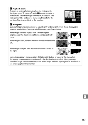 Page 187
167
I
APlayback Zoom
To zoom in on the photograph when the histogram is 
displayed, press  X.
 Use the  X and  W buttons to zoom in 
and out and scroll the image with the multi selector.
 The 
histogram will be updated to show only the data for the 
portion of the image visible in the monitor.
AHistograms
Camera histograms are intended as a guide only and may differ from those displayed in 
imaging applications.
 Some sample histograms are shown below:
If the image contains objects with a wide range of...