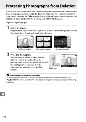 Page 194
174
I
Protecting Photographs from Deletion
In full-frame, zoom, thumbnail, and calendar playback, the L button can be used to 
protect photographs from accidental deletion.
 Protected files can not be deleted 
using the  O button or the  Delete option in the playback menu.
 Note that protected 
images  will be deleted when the memory card is formatted ( 032).
To protect a photograph:
1Select an image.
Display the image in full-frame playback or  playback zoom or highlight it in the 
thumbnail list in...