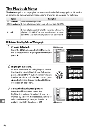 Page 196
176
I
The Playback Menu
The Delete  option in the playback menu contains the following options. Note that 
depending on the number of images, some  time may be required for deletion.
❚❚Selected: Deleting Selected Photographs
1Choose  Selected .
Press the  G button and select  Delete in 
the playback menu.
 Highlight  Selected and 
press 2.
2Highlight a picture.
Use the multi selector to highlight a picture 
(to view the highlighted picture full screen, 
press and hold the  X button; to view images 
in...