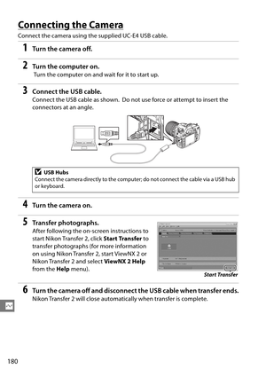 Page 200
180
Q
Connecting the Camera
Connect the camera using the supplied UC-E4 USB cable.
1Tur n th e  came ra of f.
2Turn the computer on.
 Turn the computer on and wait for it to start up.
3Connect the USB cable.
Connect the USB cable as shown. Do not use force or attempt to insert the 
connectors at an angle.
4Tur n th e  came ra on .
5Transfer photographs.
After following the on-screen instructions to 
start Nikon Transfer 2, click  Start Transfer to 
transfer photographs (for more information 
on using...