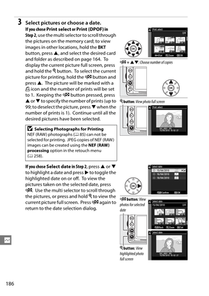 Page 206
186
Q
3Select pictures or choose a date.
If you chose Print select  or Print (DPOF)  in 
Step 2 , use the multi selector to scroll through 
the pictures on the memory card; to view 
images in other locations, hold the  D 
button, press  1, and select the desired card 
and folder as desc ribed on page 164.
 To  
display the current picture full screen, press 
and hold the  X button.
 To select the current 
picture for printing, hold the  W button and 
press  1.
 The picture will be marked with a 
Z  icon...