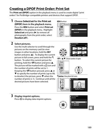 Page 209
189
Q
Creating a DPOF Print Order: Print Set
The Print set (DPOF)  option in the playback menu is used to create digital “print 
orders” for PictBridge-compatible printers and devices that support DPOF.
1Choose  Select/set  for the Print set 
(DPOF)  item in the playback menu.
Press the  G button and select  Print set 
(DPOF)  in the playback menu.
 Highlight 
Select/set  and press  2 (to remove all 
photographs from the print order, select 
Deselect all? ).
2Select pictures.
Use the multi selector to...