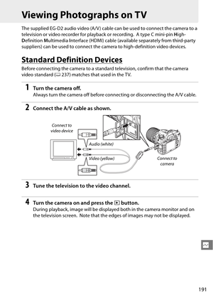 Page 211
191
Q
Viewing Photographs on TV
The supplied EG-D2 audio video (A/V ) cable can be used to connect the camera to a 
television or video recorder for playback or recording.
 A type C mini-pin High-
D efinition  Multimedia  Interface (HDMI) cable (available separately from third-party 
suppliers) can be used to connect the  camera to high-definition video devices.
Standard Definition Devices
Before connecting the camera to a standa rd television, confirm that the camera 
video standard ( 0237) matches...