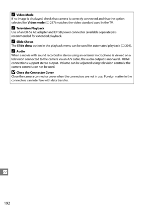 Page 212
192
Q
AVideo Mode
If no image is displayed, check that camera is correctly connected and that the option 
selected for  Video mode  (0 237) matches the video standard used in the TV.
ATelevision Playback
Use of an EH-5a AC adapter and EP-5B power connector (available separately) is 
recommended for extended playback.
ASlide Shows
The  Slide show  option in the playback menu can be used for automated playback ( 0201).
AAudio
When a movie with sound recorded in stereo using an external microphone is...