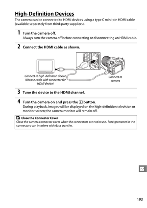 Page 213
193
Q
High-Definition Devices
The camera can be connected to HDMI devices using a type C mini-pin HDMI cable 
(available separately from third-party suppliers).
1Tu rn  t he  came ra o ff.
Always turn the camera off before connecting or disconnecting an HDMI cable.
2Connect the HDMI cable as shown.
3Tune the device to the HDMI channel.
4Turn the camera on and press the  K button.
During playback, images will be displa yed on the high-definition television or 
monitor screen; the camera monitor will...