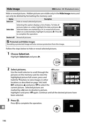 Page 216
196
U
H ide or reveal pic tures. Hidden pictures are visible only in the Hide image menu and 
can only be deleted by fo rmatting the memory card.
Follow the steps below to hide or reveal selected pictures.
1Choose  Select/set .
Highlight Select/set  and press 2.
2Select pictures.
Use the multi selector to scroll through the 
pictures on the memory card (to view the 
highlighted picture full screen, press and 
hold the  X button; to view images in other 
locations as described on page 164, hold 
D  and...