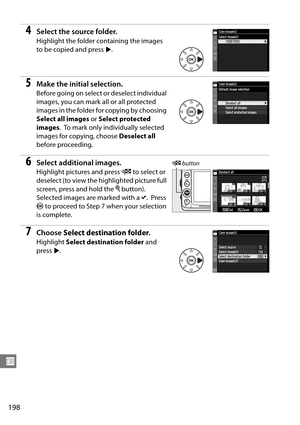 Page 218
198
U
4Select the source folder.
Highlight the folder containing the images 
to be copied and press 2.
5Make the initial selection.
Before going on select or deselect individual 
images, you can mark all or all protected 
images in the folder fo r copying by choosing 
Select all images  or Select protected 
images .
 To mark only individually selected 
images for copying, choose  Deselect all 
before proceeding.
6Select additional images.
Highlight pictures and press  W to select or 
deselect (to view...