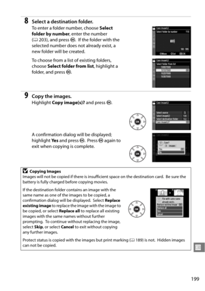 Page 219
199
U
8Select a destination folder.
To enter a folder number, choose Select 
folder by number , enter the number 
( 0 203), and press  J.
 If the folder with the 
selected number does not already exist, a 
new folder will be created.
To choose from a list of existing folders, 
choose  Select folder from list , highlight a 
folder, and press  J.
9Copy the images.
Highlight  Copy image(s)?  and press J.
A confirmation dialog will be displayed; 
highlight  Ye s and press  J.
 Press  J again to 
exit when...