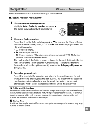 Page 223
203
U
Select the folder in which subsequent images will be stored.
❚❚Selecting Folders by Folder Number
1Choose Select folder by number .
Highlight  Select folder by number  and press 2.
 
The dialog shown at right will be displayed.
2Choose a folder number.
Press  4 or  2 to highlight a digit, press  1 or  3 to change. If a folder with the 
selected number already exists, a  W, X , or  Y icon will be displayed to the left 
of the folder number:
• W : Folder is empty.
• X : Folder is partially full.
• Y...