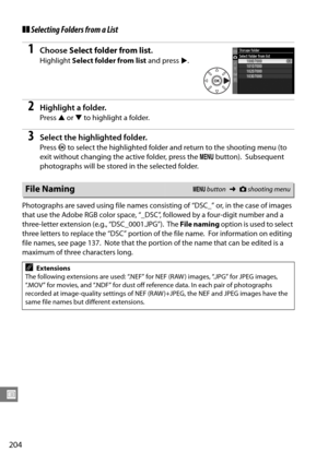 Page 224
204
U
❚❚Selecting Folders from a List
1Choose  Select folder from list .
Highlight Select folder from list  and press 2.
2Highlight a folder.
Press  1 or  3 to highlight a folder.
3Select the highlighted folder.
Press  J to select the highlighted folder and return to the shooting menu (to 
exit without changing the active folder, press the  G button).
 Subsequent 
photographs will be stored in the selected folder.
Photographs are saved using file names consisting of “DSC_” or, in the case of images...