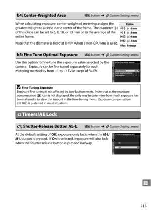 Page 233
213
U
Use this option to fine-tune the exposure value selected by the 
camera.
 Exposure can be fine tuned separately for each 
metering method by from +1 to –1 EV in steps of 1/6EV.
At the default setting of  Off, exposure only locks when the  AE-L/
AF-L  button is pressed.
 If On  is selected, exposure will also lock 
when the shutter-release button is pressed halfway.
b4: Center-Weighted AreaG  button ➜ACustom Settings menu
When calculating exposure, center-weighted metering assigns the 
greatest...