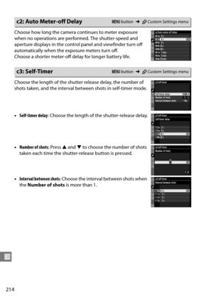 Page 234
214
U
Choose how long the camera continues to meter exposure 
when no operations are performed. The shutter-speed and 
aperture displays in the control panel and viewfinder turn off 
automatically when the exposure meters turn off.
Choose a shorter meter-off delay for longer battery life.
Choose the length of the shutte r release delay, the number of 
shots taken, and the interval be tween shots in self-timer mode.
• Self-timer delay : Choose the length of  the shutter-release delay.
• Number of shots :...