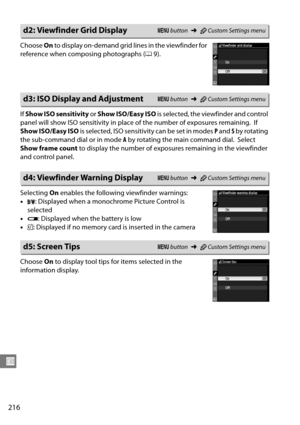 Page 236
216
U
Choose On to display on-demand grid  lines in the viewfinder for 
reference when composing photographs ( 09).
If  Show ISO sensitivity  or Show ISO/Easy ISO  is selected, the viewfinder and control 
panel will show ISO sensitivity in plac e of the number of exposures remaining.
 If 
Show ISO/Easy ISO  is selected, ISO sensitivity can be set in modes  P and  S by rotating 
the sub-command dial or in mode  A by rotating the main command dial.
 Select 
Show frame count  to display the number of expo...