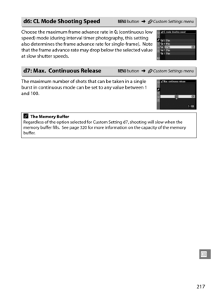 Page 237
217
U
Choose the maximum frame advance rate in CL (continuous low 
speed) mode (during interval ti mer photography, this setting 
also determines the frame advance rate for single-frame).
 Note 
that the frame advance rate may drop below the selected value 
at slow shutter speeds.
The maximum number of shots that can be taken in a single 
burst in continuous mode can be set to any value between 1 
and 100.
d6: CL Mode Shooting SpeedG  button ➜ACustom Settings menu
d7: Max. Continuous ReleaseG  button...