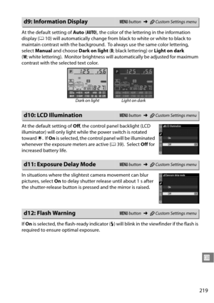 Page 239
219
U
At the default setting of Auto (AUTO ), the color of the lettering in the information 
display ( 010) will automatically change from black to white or white to black to 
maintain contrast with the background.
 To always use the same color lettering, 
select  Manual  and choose  Dark on light  (B; black lettering) or  Light on dark 
( W ; white lettering).
 Monitor brightness will automatically be adjusted for maximum 
contrast with the selected text color.
At the default setting of  Off, the...