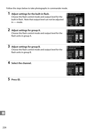 Page 246
226
U
Follow the steps below to take photographs in commander mode.
1Adjust settings for the built-in flash.
Choose the flash control mode and output level for the 
built-in flash.
 Note that output level can not be adjusted 
in  ––  mode.
2Adjust settings for group A.
Choose the flash control mode and output level for the 
flash units in group A.
3Adjust settings for group  B.
Choose the flash control mode and output level for the 
flash units in group B.
4Select the channel.
5Press  J. 