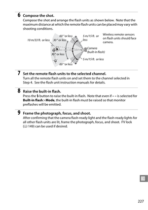 Page 247
227
U
6Compose the shot.
Compose the shot and arrange the flash units as shown below. Note that the 
maximum distance at which the remote fl ash units can be placed may vary with 
shooting conditions.
7Set the remote flash units to the selected channel.
Turn all the remote flash units on and set them to the channel selected in 
Step 4.
 See the flash unit instruction manuals for details.
8Raise the built-in flash.
Press the  M button to raise the built-in flash. Note that even if  –– is selected for...