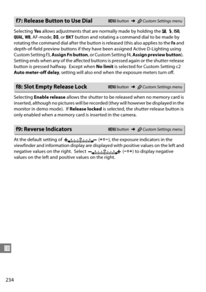 Page 254
234
U
Selecting Ye s allows adjustments that are normally made by holding the  E,  M, ISO , 
QUAL , WB , AF-mode,  Z, or  D  button and rotating a command dial to be made by 
rotating the command dial after the button  is released (this also applies to the Fn and 
depth-of-field preview buttons if they have  been assigned Active D-Lighting using 
Custom Setting f3,  Assign Fn button, or Custom Setting f4,  Assign preview button ).
 
Setting ends when any of the affected buttons is pressed again or the...