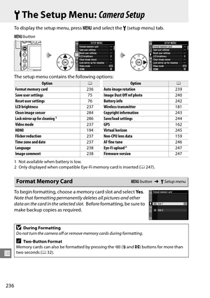 Page 256
236
U
BThe Setup Menu:  Camera Setup
To display the setup menu, press  G and select the  B (setup menu) tab.
The setup menu contains the following options:
1 Not available when battery is low.
2 Only displayed when compatible Eye-Fi memory card is inserted ( 0247).
To begin formatting, choose a memory card slot and select  Ye s. 
Note that formatting permanently  deletes all pictures and other 
data on the card in the selected slot .
 Before formatting, be sure to 
make backup copies as required.
G...