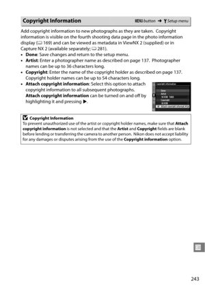 Page 263
243
U
Add copyright information to new photographs as they are taken. Copyright 
information is visible on the fourth shoo ting data page in the photo information 
display ( 0169) and can be viewed as metadata  in ViewNX 2 (supplied) or in 
Capture NX 2 (available separately; 0281).
• Done : Save changes and return to the setup menu.
• Artist : Enter a photographer name  as described on page 137.
 Photographer 
names can be up to 36 characters long.
• Copyright : Enter the name of the copyright holder...