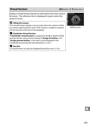 Page 265
245
U
Display a virtual horizon based on information from the camera 
tilt sensor.
 The reference line is displayed in green when the 
camera is level.
Virtual HorizonG  button ➜BSetup menu
DTilting the Camera
The virtual horizon display is not ac curate when the camera is tilted 
at a sharp angle forward or back. If the camera is unable to measure 
tilt, the amount of tilt will not be displayed.
AViewfinder Virtual Horizon
If  Viewfinder virtual horizon  is assigned to the Fn or depth-of-field 
preview...