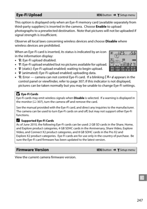 Page 267
247
U
This option is displayed only when an Eye-Fi memory card (available separately from 
third-party suppliers) is inserted in the camera.
 Choose Enable to upload 
photographs to a preselected destination.
 Note that pictures will not be uploaded if 
signal strength is insufficient.
Observe all local laws concerning wireless devices and choose  Disable where 
wireless devices are prohibited.
When an Eye-Fi card is inserted, it s status is indicated by an icon 
in the information display:
• d: Eye-Fi...