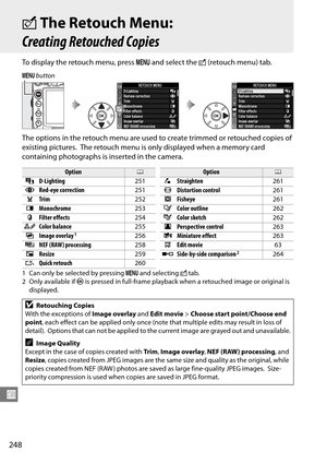 Page 268
248
U
NThe Retouch Menu: 
Creating Retouched Copies
To display the retouch menu, press  G and select the  N (retouch menu) tab.
The options in the retouch menu are used to create trimmed or retouched copies of 
existing pictures.
 The retouch menu is only displayed when a memory card 
containing photographs is inserted in the camera.
1 Can only be selected by pressing  G and selecting  N tab.
2Only available if  J is pressed in full-frame playback when a retouched image or original is 
displayed.
G...