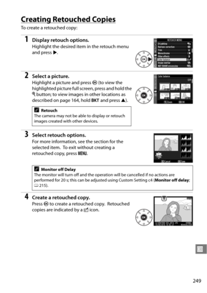 Page 269
249
U
Creating Retouched Copies
To  c r e a t e  a  r e t o u c h e d  c o p y :
1Display retouch options.
Highlight the desired item in the retouch menu 
and press 2.
2Select a picture.
Highlight a picture and press  J (to view the 
highlighted picture full screen, press and hold the 
X  button; to view images in other locations as 
described on page 164, hold  D and press  1).
3Select retouch options.
For more information, see the section for the 
selected item.
 To exit without creating a 
retouched...