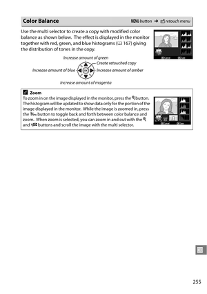 Page 275
255
U
Use the multi selector to create a copy with modified color 
balance as shown below.
 The effect is displayed in the monitor 
together with red, green, and blue histograms ( 0167) giving 
the distribution of tones in the copy.
Color BalanceG  button ➜Nretouch menu
Increase amount of green
Increase amount of blue Create retouched copy
Increase amount of amber
Increase amount of magenta
AZoom
To zoom in on the image displayed in the monitor, press the  X button.
 
The histogram will be updated to...