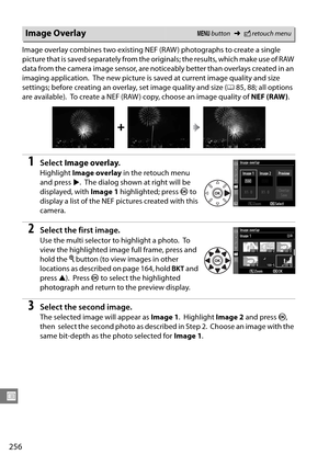 Page 276
256
U
Image overlay combines two existing NEF (RAW ) photographs to create a single 
picture that is saved separately from the originals; the results, which make use of RAW 
data from the camera image sensor, are notice ably better than overlays created in an 
imaging application.
 The new picture is saved at current image quality and size 
settings; before creating an over lay, set image quality and size (085, 88; all options 
are available).
 To create a NEF (RAW ) copy, choose an image quality of...