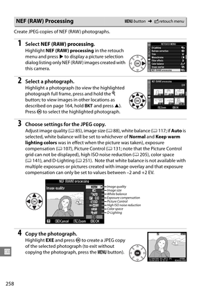 Page 278
258
U
Create JPEG copies of NEF (RAW ) photographs.
1Select NEF (RAW) processing .
Highlight NEF (RAW) processing  in the retouch 
menu and press  2 to display a picture selection 
dialog listing only NEF (RAW ) images created with 
this camera.
2Select a photograph.
Highlight a photograph (to view the highlighted 
photograph full frame, press and hold the  X 
button; to view images in other locations as 
described on page 164, hold  D and press  1).
 
Press  J to select the highlighted photograph....