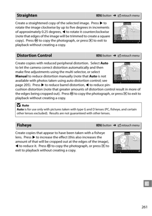 Page 281
261
U
Create a straightened copy of the selected image. Press 2 to 
rotate the image clockwise by up  to five degrees in increments 
of approximately 0.25 degrees,  4 to rotate it counterclockwise 
(note that edges of the image will be trimmed to create a square 
copy).
 Press  J to copy the photograph, or press  K to exit to 
playback without creating a copy.
Create copies with reduced peripheral distortion.
 Select  Auto 
to let the camera correct dist ortion automatically and then 
make fine...