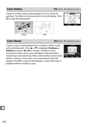 Page 282
262
U
Create an outline copy of a photograph to use as a base for 
painting.
 The effect can be previewed in the edit display. Press 
J  to copy the photograph.
Create a copy of a photograph that resembles a sketch made 
with colored pencils.
 Press  1 or  3 to highlight  Vividness or 
Outlines  and press  4 or  2 to change.
 Vividness can be 
increased to make colors more saturated, or decreased for a 
washed-out, monochromatic effect, while outlines can be made 
thicker or thinner.
 The results can be...