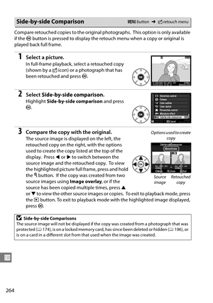 Page 284
264
U
Compare retouched copies to the original photographs. This option is only available 
if the  J button is pressed to display the reto uch menu when a copy or original is 
played back full frame.
1Select a picture.
In full-frame playback, select a retouched copy 
(shown by a  N icon) or a photograph that has 
been retouched and press  J.
2Select  Side-by-side comparison .
Highlight Side-by-side comparison  and press 
J .
3Compare the copy with the original.
The source image is displayed on the left,...