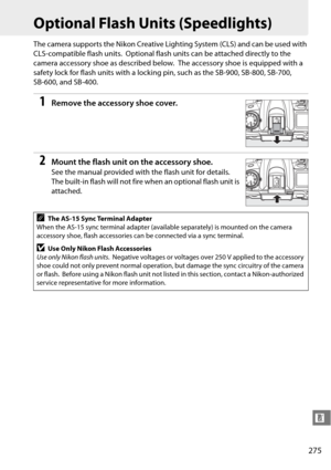 Page 295
275
n
Optional Flash Units (Speedlights)
The camera supports the Nikon Creative Lighting System (CLS) and can be used with 
CLS-compatible flash units.
 Optional flash units can be attached directly to the 
camera accessory shoe as described below.
 The accessory shoe is  equipped with a 
safety lock for flash units with a locking  pin, such as the SB-900, SB-800, SB-700, 
SB-600, and SB-400.
1Remove the accessory shoe cover.
2Mount the flash unit on the accessory shoe.
See the manual provided with the...