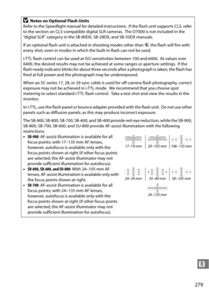 Page 299
279
n
DNotes on Optional Flash Units
Refer to the Speedlight manual for detailed instructions.
 If the flash unit supports CLS, refer 
to the section on CLS-compatible digital SLR cameras.
 The D7000 is not  included in the 
“digital SLR” category in the SB- 80DX, SB-28DX, and SB-50DX manuals.
If an optional flash unit is attached in shooting modes other than  j, the flash will fire with 
every shot, even in modes in which the built-in flash can not be used.
i-TTL flash control can be used at ISO...