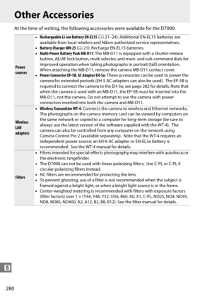 Page 300
280
n
Other Accessories
At the time of writing, the following accessories were available for the D7000.
Power 
sources•
Rechargeable Li-ion Battery EN-EL15  (0 21–24): Additional EN-EL15 batteries are 
available from local retailers and Nikon-authorized service representatives.
• Battery Charger MH-25  (0 21): Recharge EN-EL15 batteries.
• Multi-Power Battery Pack MB-D11 : The MB-D11 is equipped with a shutter-release 
button, AE/AF lock button, multi select or, and main- and sub-command dials for...