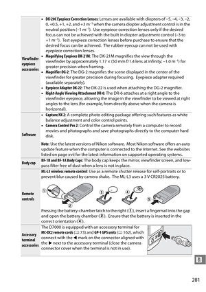 Page 301
281
n
Viewfinder 
eyepiece 
accessories•
DK-20C Eyepiece Correction Lenses : Lenses are available with diopters of –5, –4, –3, –2, 
0, +0.5, +1, +2, and +3 m
–1 when the camera diopter adjustment control is in the 
neutral position (–1 m–1). Use eyepiece correction lenses only if the desired 
focus can not be achieved with the built in diopter adjustment control (–3 to 
+1 m
–1). Test eyepiece correction lenses before purchase to ensure that the 
desired focus can be achieved.
 The rubber eyecup can not...