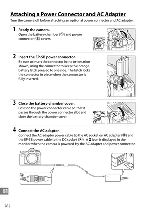 Page 302
282
n
Attaching a Power Connector and AC Adapter
Turn the camera off before attaching an optional power connector and AC adapter.
1Ready the camera.
Open the battery-chamber (q) and power 
connector ( w) covers.
2Insert the EP-5 B power connector.
Be sure to insert the connector in the orientation 
shown, using the connector to keep the orange 
battery latch pressed to one side.
 The latch locks 
the connector in place when the connector is 
fully inserted.
3Close the battery-chamber cover.
Position the...