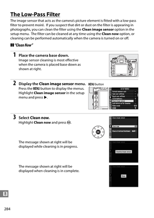 Page 304
284
n
The Low-Pass Filter
The image sensor that acts as the camera’s picture element is fitted with a low-pass 
filter to prevent moiré.
 If you suspect that dirt or dust on the filter is appearing in 
photographs, you can clean the filter using the  Clean image sensor option in the 
setup menu.
 The filter can be cleaned at any time using the  Clean now option, or 
cleaning can be performed automatically  when the camera is turned on or off.
❚❚“Clean Now”
1Place the camera base down.
Image sensor...