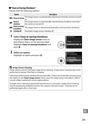 Page 305
285
n
❚❚“Clean at Startup/Shutdown”
Choose from the following options:
1Select  Clean at startup/shutdown .
Display the Clean image sensor  menu as 
described in Step 2 on the previous page.
 
Highlight  Clean at startup/shutdown  and 
press 2.
2Select an option.
Highlight an option and press  J.
OptionDescription
5 Clean at startup The image sensor is automatically cleaned each time the camera is turned 
on.
6 Clean at 
shutdown The image sensor is automatically cl
eaned during shutdown each time 
the...