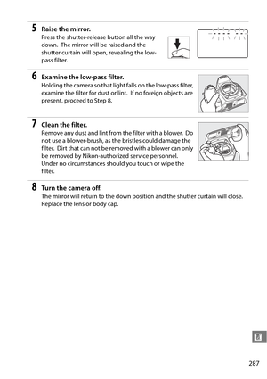 Page 307
287
n
5Raise the mirror.
Press the shutter-release button all the way 
down.
 The mirror will be raised and the 
shutter curtain will open, revealing the low-
pass filter.
6Examine the low-pass filter.
Holding the camera so that light falls on the low-pass filter, 
examine the filter for dust or lint.
 If no foreign objects are 
present, proceed to Step 8.
7Clean the filter.
Remove any dust and lint from the filter with a blower. Do 
not use a blower-brush, as the bristles could damage the 
filter....