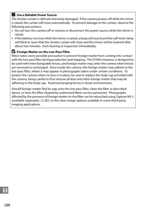 Page 308
288
n
AUse a Reliable Power Source
The shutter curtain is delicate and easily damaged.
 If the camera powers off while the mirror 
is raised, the curtain wi ll close automatically.
 To prevent damage to the curtain, observe the 
following precautions:
• Do not turn the camera off or remove or disconnect the power source while the mirror is 
raised.
• If the battery runs low while the mirror is ra ised, a beep will sound and the self-timer lamp 
will blink to warn that the shutter curtain will close and...