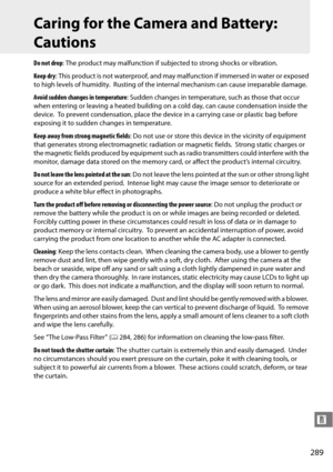 Page 309
289
n
Caring for the Camera and Battery: 
Cautions
Do not drop: The product may malfunction if subjec ted to strong shocks or vibration.
Keep dry : This product is not waterproof, and may ma lfunction if immersed in water or exposed 
to high levels of humidity.
 Rusting of the internal mechanism can cause irreparable damage.
Avoid sudden changes in temperature : Sudden changes in temperature, such as those that occur 
when entering or leaving a heated building on a cold day, can cause condensation...