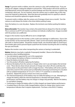 Page 310
290
n
Storage: To prevent mold or mildew, store the camera in a dry, well-ventilated area. If you are 
using an AC adapter, unplug the adapter to prevent fire.
 If the product will not be used for an 
extended period, remove the battery to prevent leakage and store the camera in a plastic bag 
containing a desiccant.
 Do not, however, store the camera case in a plastic bag, as this may 
cause the material to deteriorate.
 Note that desiccant gradually loses its capacity to absorb 
moisture and should be...