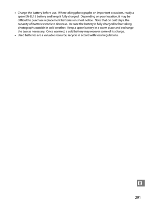 Page 311
291
n
•Charge the battery before use. When taking photographs on important occasions, ready a 
spare EN-EL15 battery and  keep it fully charged.
 Depending on your location, it may be 
difficult to purchase replacement batteries on short notice.
 Note that on cold days, the 
capacity of batteries tends to decrease.
 Be sure the battery is fully charged before taking 
photographs outside in cold weather.
 Keep a spare battery in a warm place and exchange 
the two as necessary.
 Once warmed, a cold...
