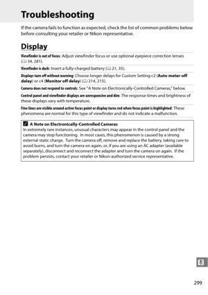 Page 319
299
n
Troubleshooting
If the camera fails to function as expected, check the list of common problems below 
before consulting your retail er or Nikon representative.
Display
Viewfinder is out of focus: Adjust viewfinder focu s or use optional eyepiece correction lenses 
( 0 34, 281).
Viewfinder is dark : Insert a fully-charged battery ( 021, 35).
Displays turn off without warning : Choose longer delays for Custom Setting c2 ( Auto meter-off 
delay ) or c4 ( Monitor off delay ) (0 214, 215).
Camera does...